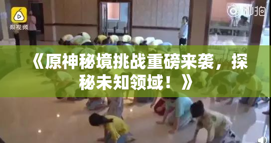 《原神秘境挑战重磅来袭，探秘未知领域！》