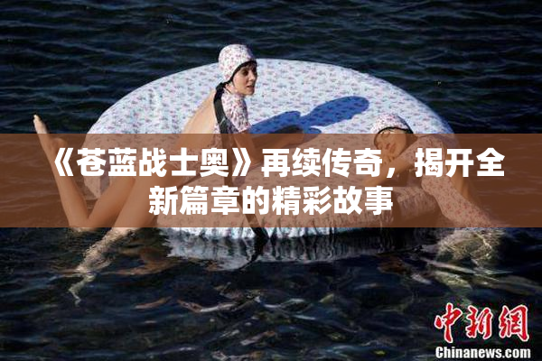 《苍蓝战士奥》再续传奇，揭开全新篇章的精彩故事