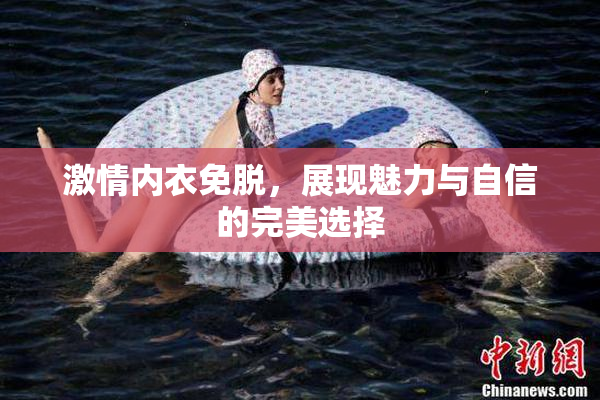 激情内衣免脱，展现魅力与自信的完美选择
