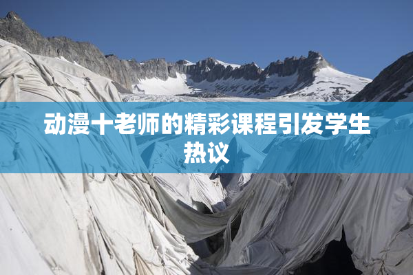 动漫十老师的精彩课程引发学生热议