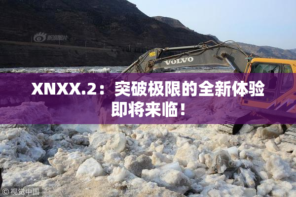 XNXX.2：突破极限的全新体验即将来临！