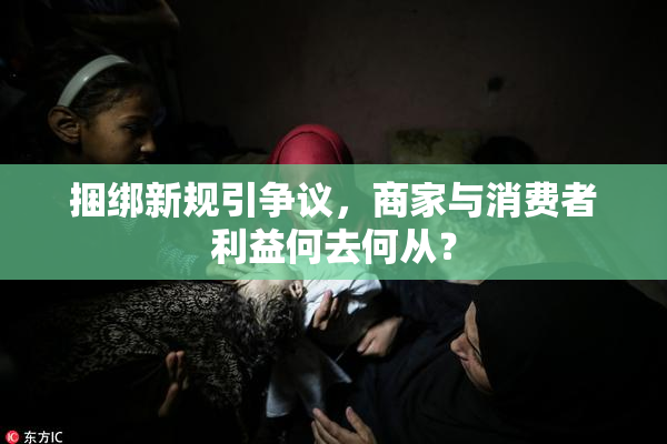 捆绑新规引争议，商家与消费者利益何去何从？