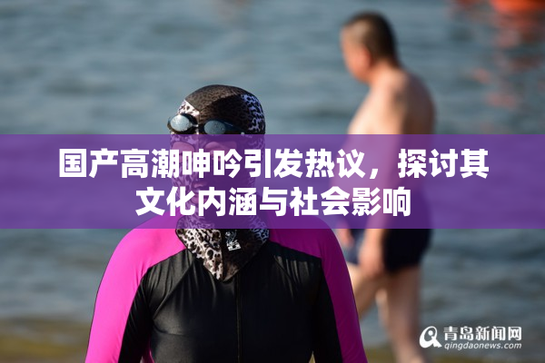 国产高潮呻吟引发热议，探讨其文化内涵与社会影响