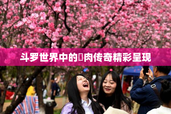 斗罗世界中的婬肉传奇精彩呈现
