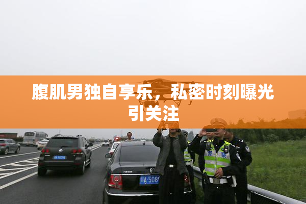 腹肌男独自享乐，私密时刻曝光引关注