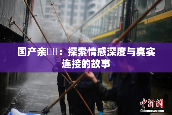 国产亲妺妺：探索情感深度与真实连接的故事