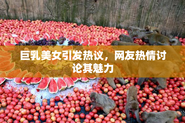 巨乳美女引发热议，网友热情讨论其魅力