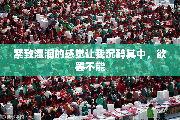 紧致湿润的感觉让我沉醉其中，欲罢不能