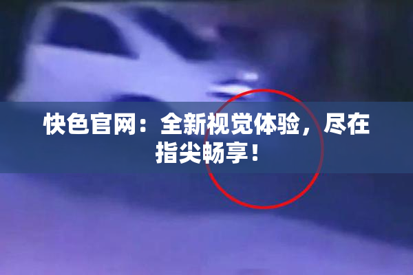 快色官网：全新视觉体验，尽在指尖畅享！