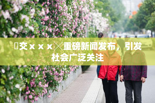嘼交ⅹⅹⅹ╳重磅新闻发布，引发社会广泛关注
