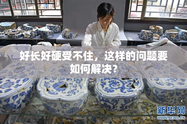 好长好硬受不住，这样的问题要如何解决？