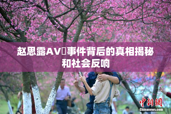 赵思露AV婬事件背后的真相揭秘和社会反响