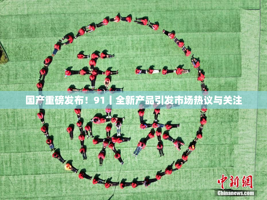 国产重磅发布！91丨全新产品引发市场热议与关注