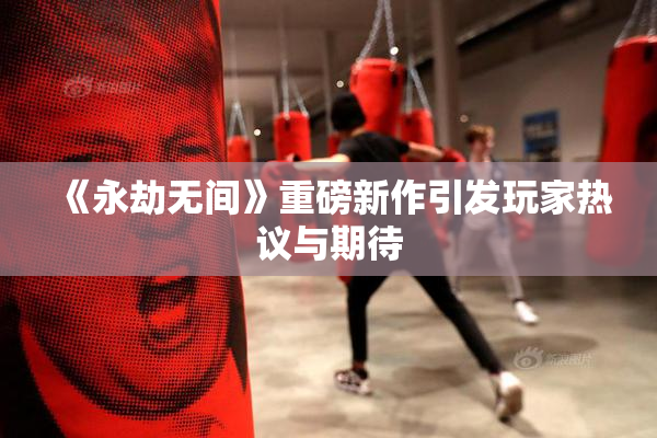 《永劫无间》重磅新作引发玩家热议与期待