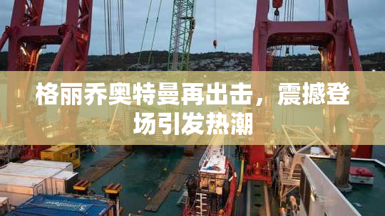 格丽乔奥特曼再出击，震撼登场引发热潮