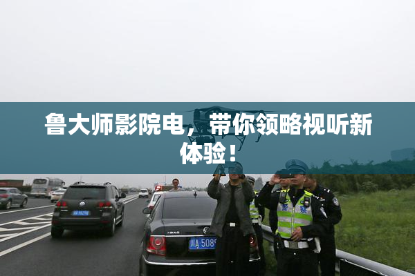 鲁大师影院电，带你领略视听新体验！