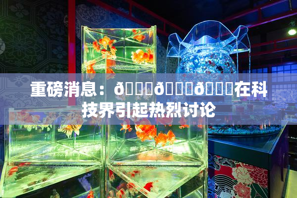 重磅消息：🍆🍑🔞在科技界引起热烈讨论