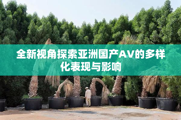 全新视角探索亚洲国产AV的多样化表现与影响