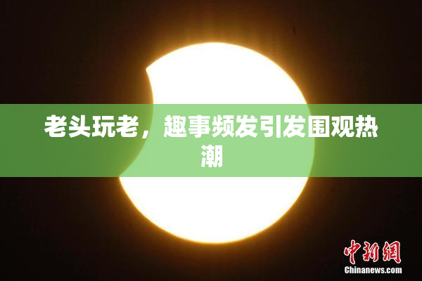 老头玩老，趣事频发引发围观热潮