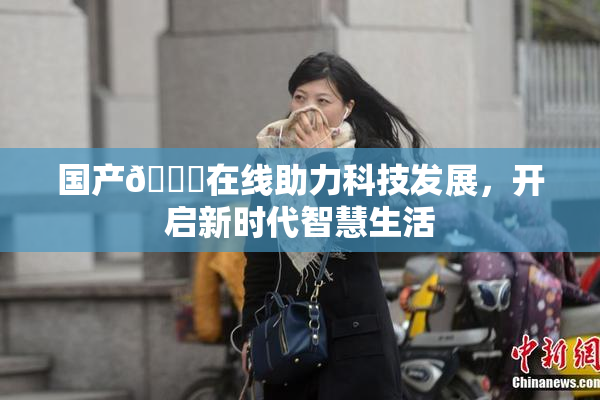 国产🔞在线助力科技发展，开启新时代智慧生活