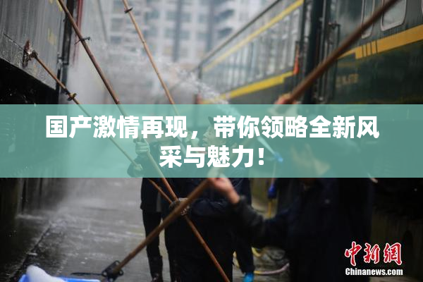 国产激情再现，带你领略全新风采与魅力！