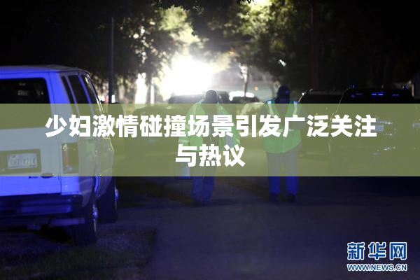 少妇激情碰撞场景引发广泛关注与热议