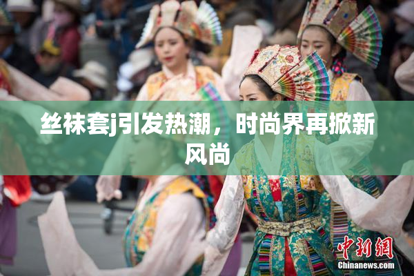 丝袜套j引发热潮，时尚界再掀新风尚