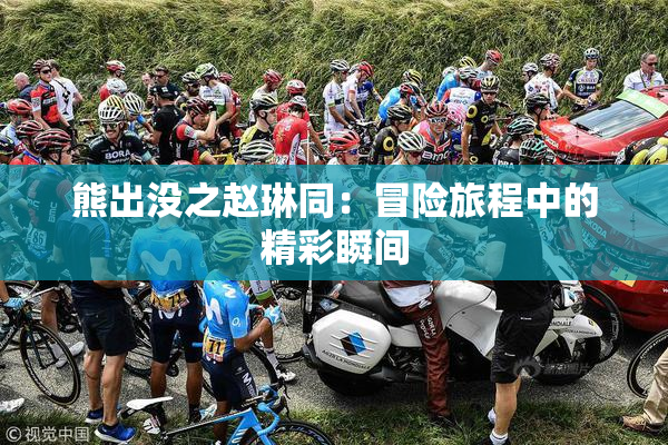 熊出没之赵琳同：冒险旅程中的精彩瞬间
