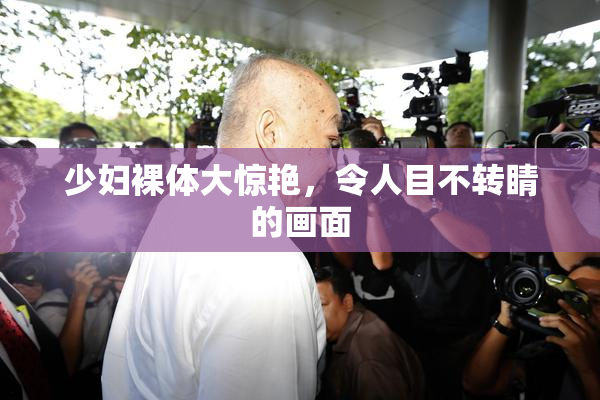 少妇裸体大惊艳，令人目不转睛的画面