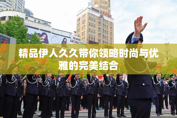 精品伊人久久带你领略时尚与优雅的完美结合