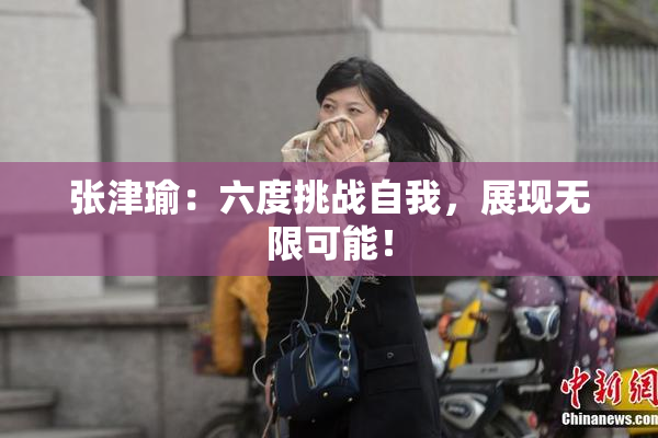 张津瑜：六度挑战自我，展现无限可能！