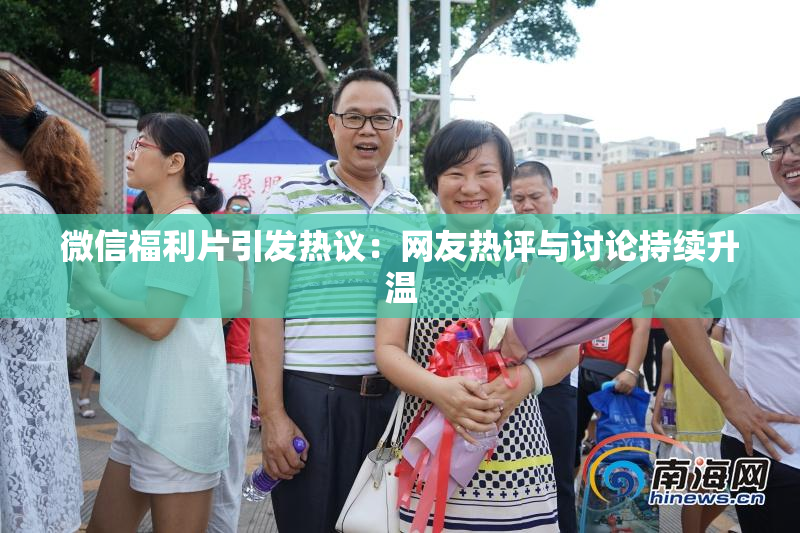 微信福利片引发热议：网友热评与讨论持续升温