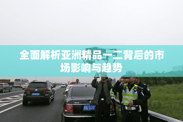 全面解析亚洲精品一二背后的市场影响与趋势