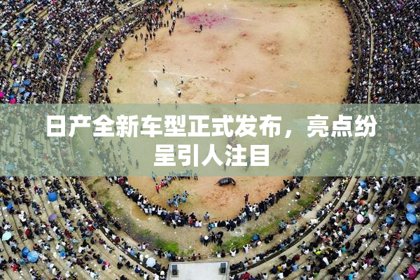 日产全新车型正式发布，亮点纷呈引人注目