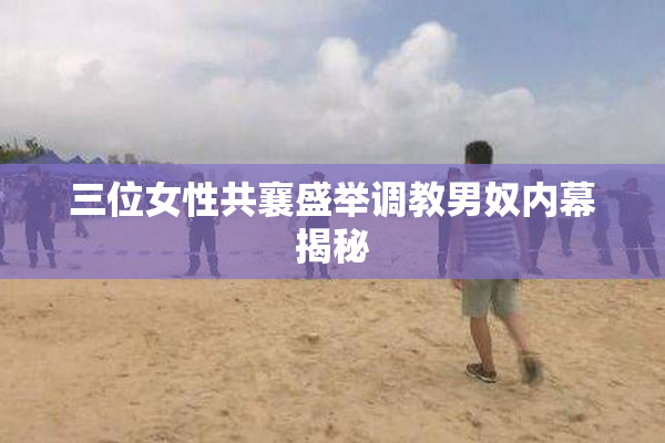 三位女性共襄盛举调教男奴内幕揭秘