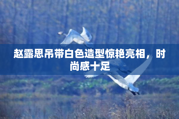 赵露思吊带白色造型惊艳亮相，时尚感十足
