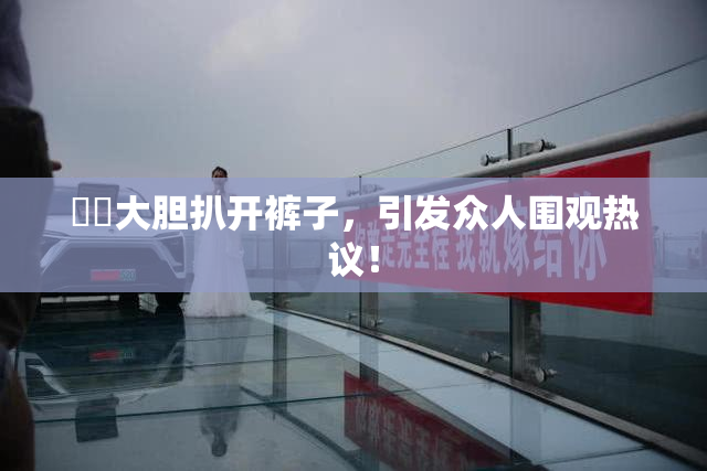 妺妺大胆扒开裤子，引发众人围观热议！