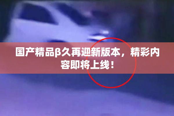 国产精品β久再迎新版本，精彩内容即将上线！
