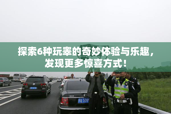 探索6种玩睾的奇妙体验与乐趣，发现更多惊喜方式！