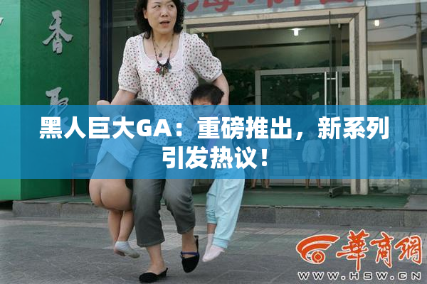 黑人巨大GA：重磅推出，新系列引发热议！