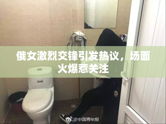 俄女激烈交锋引发热议，场面火爆惹关注