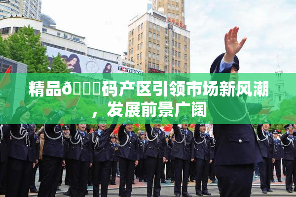 精品🈚码产区引领市场新风潮，发展前景广阔