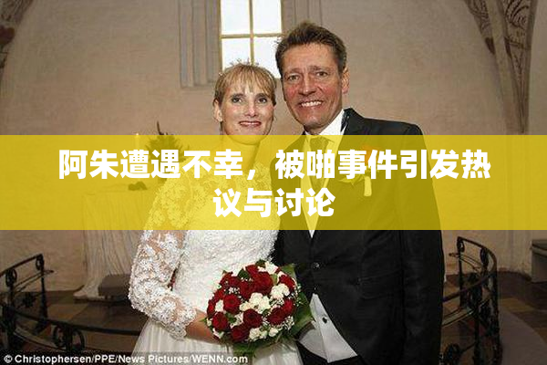 阿朱遭遇不幸，被啪事件引发热议与讨论