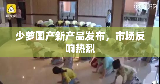 少萝国产新产品发布，市场反响热烈