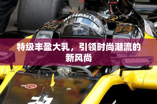 特级丰盈大乳，引领时尚潮流的新风尚