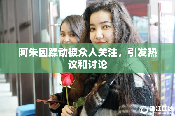 阿朱因躁动被众人关注，引发热议和讨论
