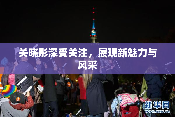 关晓彤深受关注，展现新魅力与风采