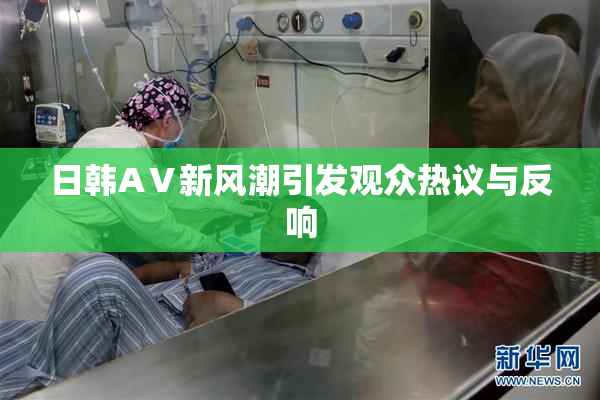 日韩AⅤ新风潮引发观众热议与反响