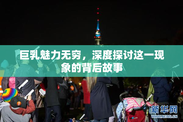 巨乳魅力无穷，深度探讨这一现象的背后故事