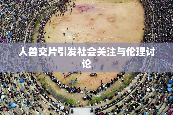 人兽交片引发社会关注与伦理讨论